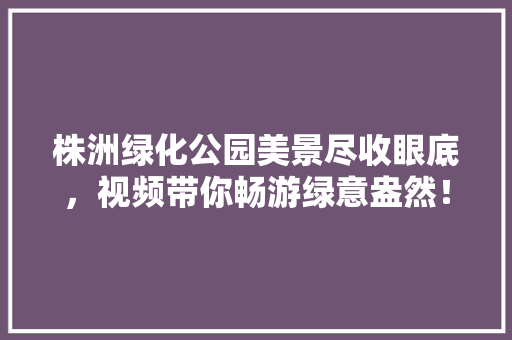 株洲绿化公园美景尽收眼底，视频带你畅游绿意盎然！