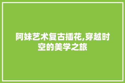 阿妹艺术复古插花,穿越时空的美学之旅