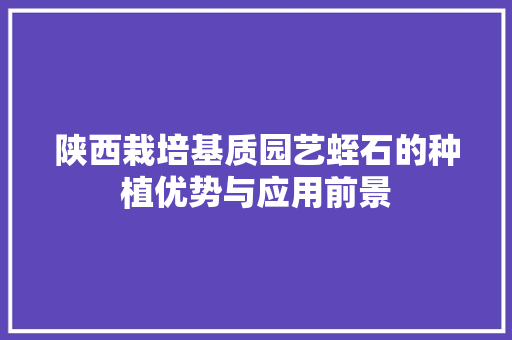 陕西栽培基质园艺蛭石的种植优势与应用前景