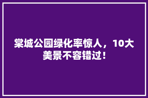 棠城公园绿化率惊人，10大美景不容错过！