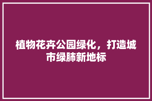 植物花卉公园绿化，打造城市绿肺新地标