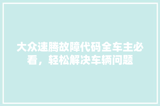 大众速腾故障代码全车主必看，轻松解决车辆问题