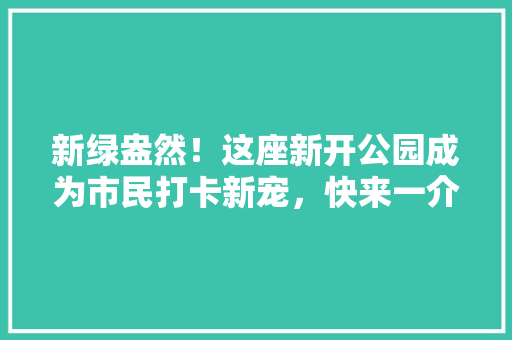新绿盎然！这座新开公园成为市民打卡新宠，快来一介绍竟！