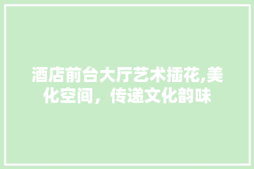 酒店前台大厅艺术插花,美化空间，传递文化韵味
