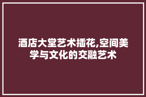酒店大堂艺术插花,空间美学与文化的交融艺术