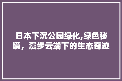 日本下沉公园绿化,绿色秘境，漫步云端下的生态奇迹