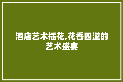 酒店艺术插花,花香四溢的艺术盛宴