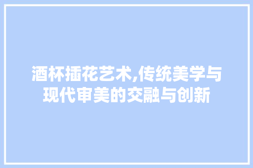 酒杯插花艺术,传统美学与现代审美的交融与创新