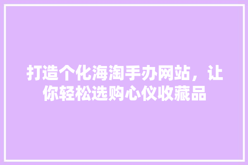 打造个化海淘手办网站，让你轻松选购心仪收藏品