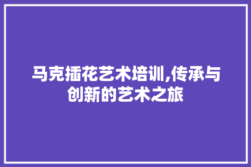 马克插花艺术培训,传承与创新的艺术之旅