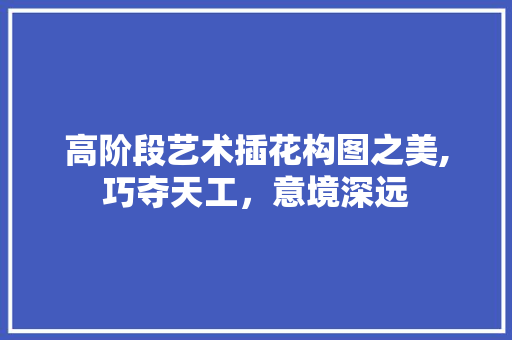高阶段艺术插花构图之美,巧夺天工，意境深远