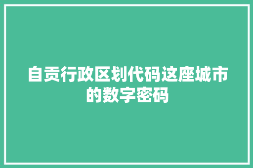 自贡行政区划代码这座城市的数字密码