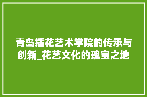 青岛插花艺术学院的传承与创新_花艺文化的瑰宝之地