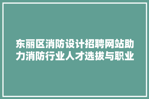 东丽区消防设计招聘网站助力消防行业人才选拔与职业发展