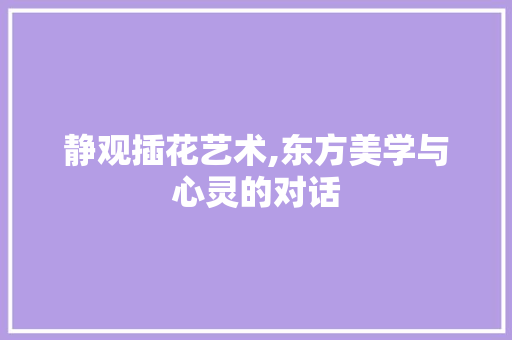 静观插花艺术,东方美学与心灵的对话
