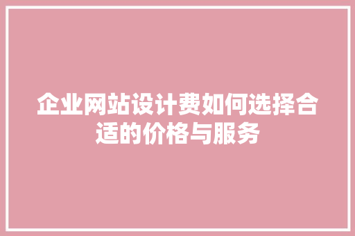 企业网站设计费如何选择合适的价格与服务