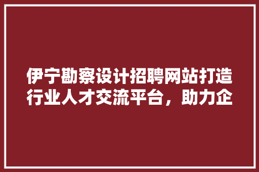 伊宁勘察设计招聘网站打造行业人才交流平台，助力企业发展