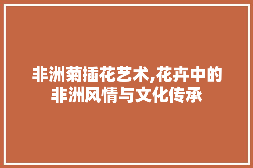 非洲菊插花艺术,花卉中的非洲风情与文化传承