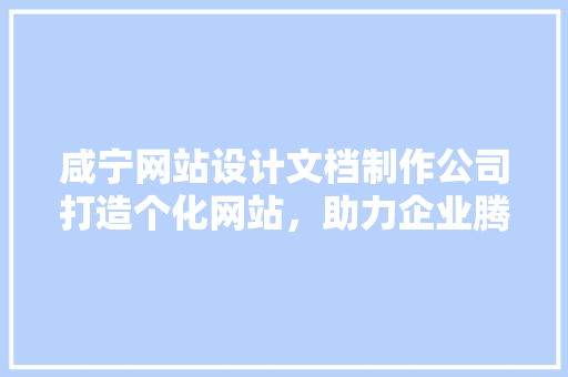 咸宁网站设计文档制作公司打造个化网站，助力企业腾飞