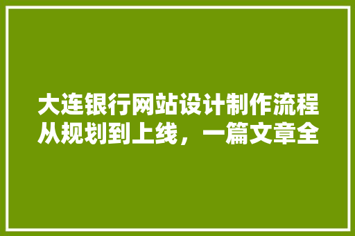 大连银行网站设计制作流程从规划到上线，一篇文章全