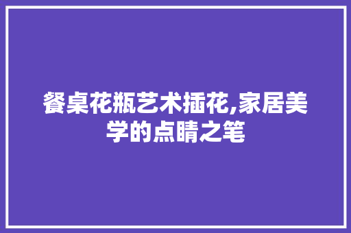餐桌花瓶艺术插花,家居美学的点睛之笔