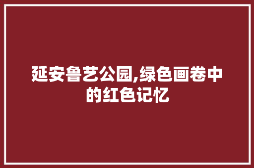 延安鲁艺公园,绿色画卷中的红色记忆