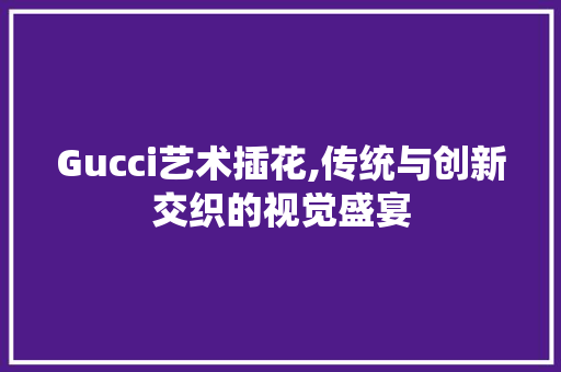 Gucci艺术插花,传统与创新交织的视觉盛宴