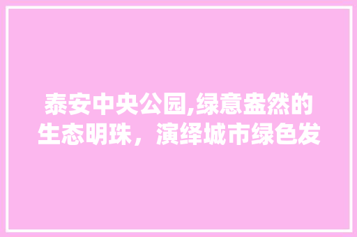 泰安中央公园,绿意盎然的生态明珠，演绎城市绿色发展新篇章