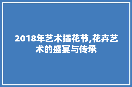 2018年艺术插花节,花卉艺术的盛宴与传承