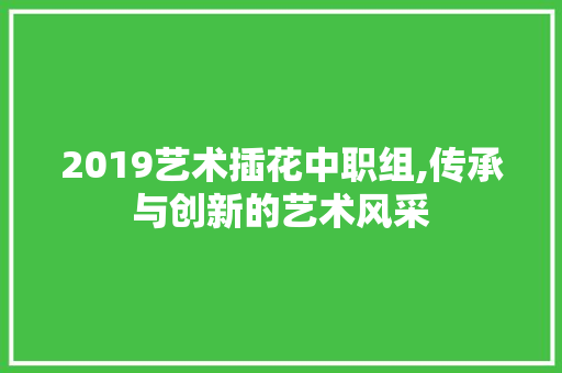 2019艺术插花中职组,传承与创新的艺术风采