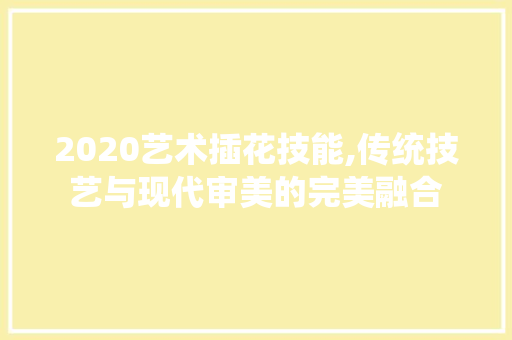 2020艺术插花技能,传统技艺与现代审美的完美融合