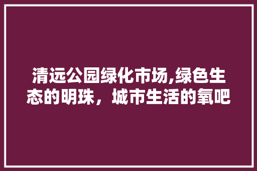 清远公园绿化市场,绿色生态的明珠，城市生活的氧吧
