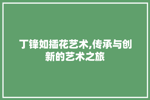 丁锋如插花艺术,传承与创新的艺术之旅
