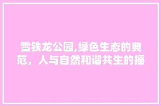 雪铁龙公园,绿色生态的典范，人与自然和谐共生的摇篮