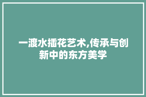 一渡水插花艺术,传承与创新中的东方美学