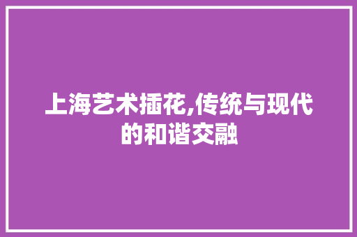 上海艺术插花,传统与现代的和谐交融