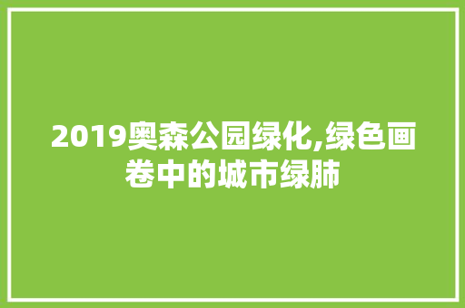 2019奥森公园绿化,绿色画卷中的城市绿肺