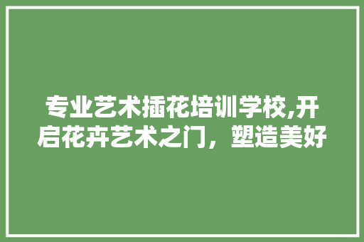 专业艺术插花培训学校,开启花卉艺术之门，塑造美好生活