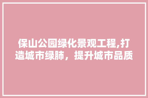 保山公园绿化景观工程,打造城市绿肺，提升城市品质