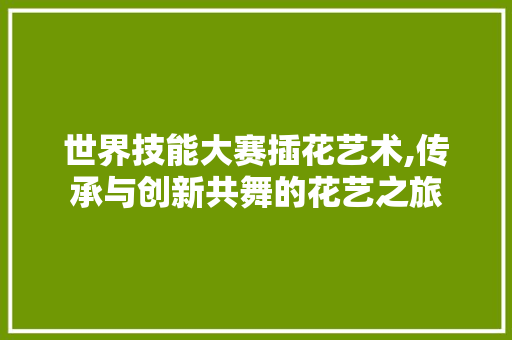 世界技能大赛插花艺术,传承与创新共舞的花艺之旅