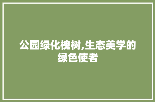 公园绿化槐树,生态美学的绿色使者