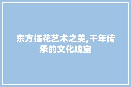 东方插花艺术之美,千年传承的文化瑰宝