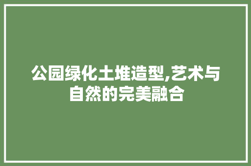 公园绿化土堆造型,艺术与自然的完美融合