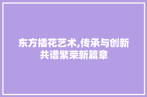 东方插花艺术,传承与创新共谱繁荣新篇章