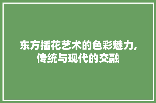 东方插花艺术的色彩魅力,传统与现代的交融