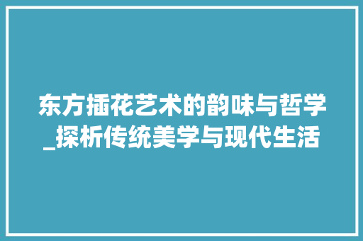 东方插花艺术的韵味与哲学_探析传统美学与现代生活的交融
