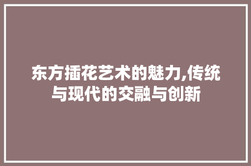 东方插花艺术的魅力,传统与现代的交融与创新