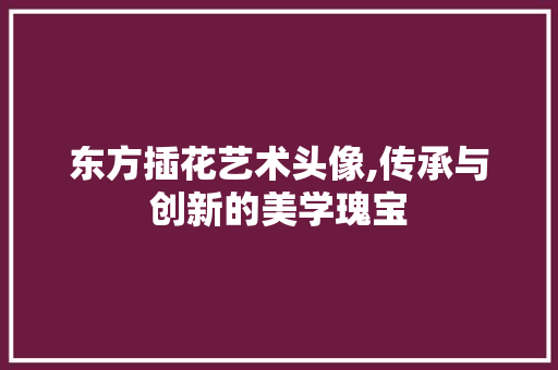 东方插花艺术头像,传承与创新的美学瑰宝