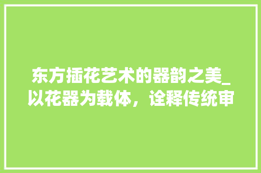 东方插花艺术的器韵之美_以花器为载体，诠释传统审美