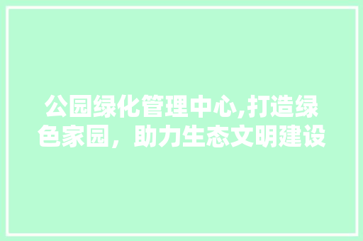 公园绿化管理中心,打造绿色家园，助力生态文明建设